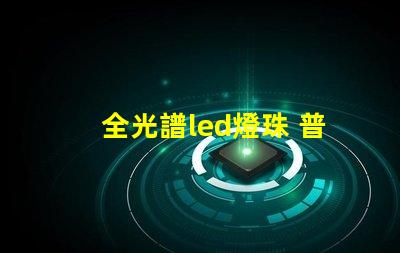 全光譜led燈珠 普通燈珠 區(qū)別 透鏡燈珠和貼片燈珠對比